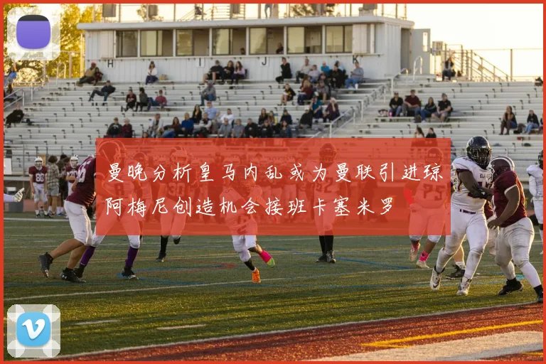曼晚分析皇马内乱或为曼联引进琼阿梅尼创造机会接班卡塞米罗
