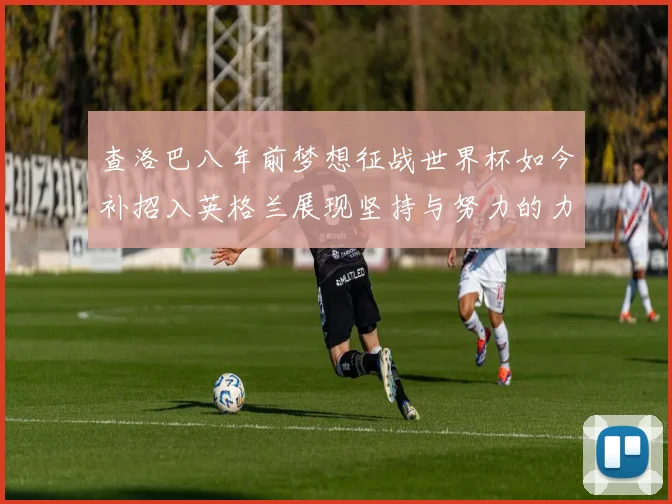 查洛巴八年前梦想征战世界杯如今补招入英格兰展现坚持与努力的力量