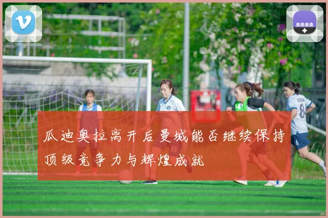 瓜迪奥拉离开后曼城能否继续保持顶级竞争力与辉煌成就