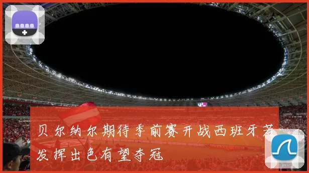 贝尔纳尔期待季前赛开战西班牙若发挥出色有望夺冠