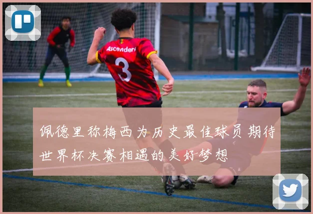 佩德里称梅西为历史最佳球员期待世界杯决赛相遇的美好梦想