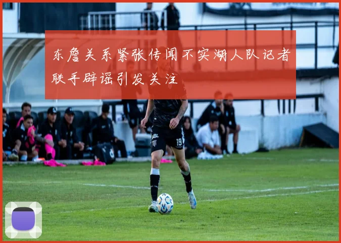 东詹关系紧张传闻不实湖人队记者联手辟谣引发关注