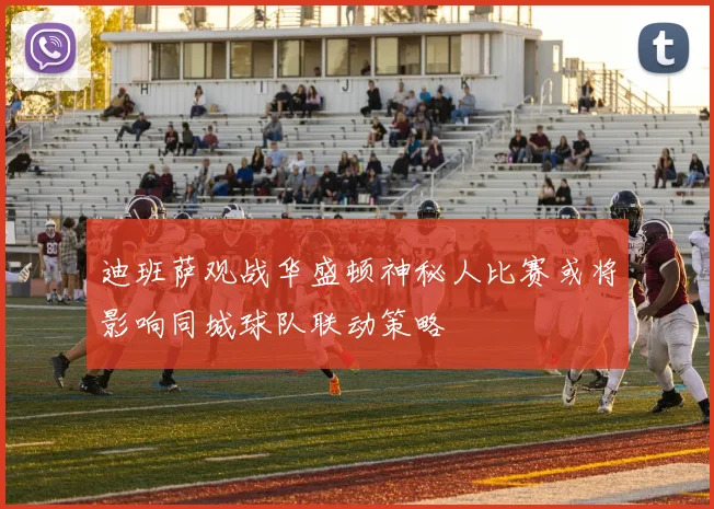 迪班萨观战华盛顿神秘人比赛或将影响同城球队联动策略