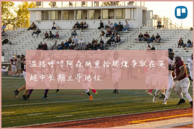 温格呼吁阿森纳重拾辉煌争取在英超中长期主导地位