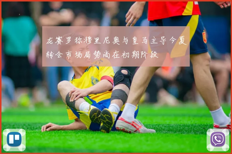 龙赛罗称穆里尼奥与皇马主导今夏转会市场局势尚在初期阶段