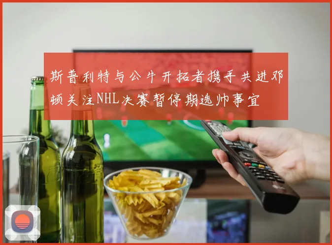斯普利特与公牛开拓者携手共进邓顿关注NHL决赛暂停期选帅事宜