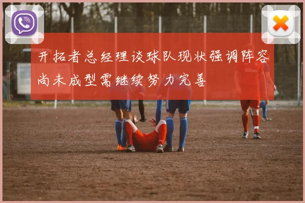开拓者总经理谈球队现状强调阵容尚未成型需继续努力完善