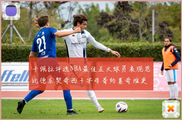 卡佩拉评选NBA最佳五大球员表现恩比德东契奇西卡字母哥约基奇谁更出色