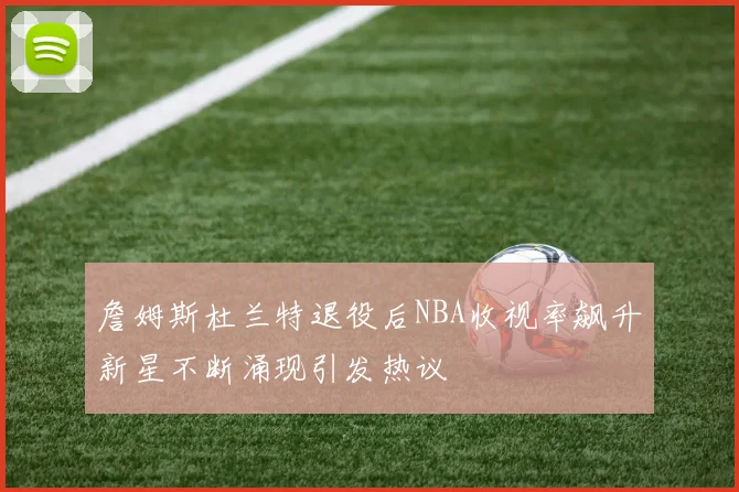 詹姆斯杜兰特退役后NBA收视率飙升新星不断涌现引发热议