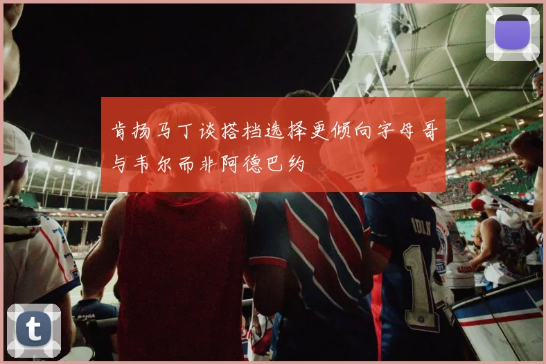 肯扬马丁谈搭档选择更倾向字母哥与韦尔而非阿德巴约