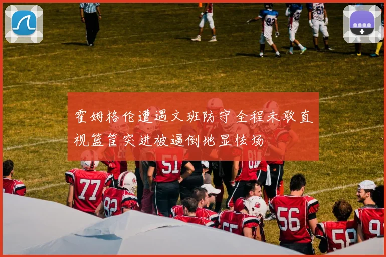 霍姆格伦遭遇文班防守全程未敢直视篮筐突进被逼倒地显怯场