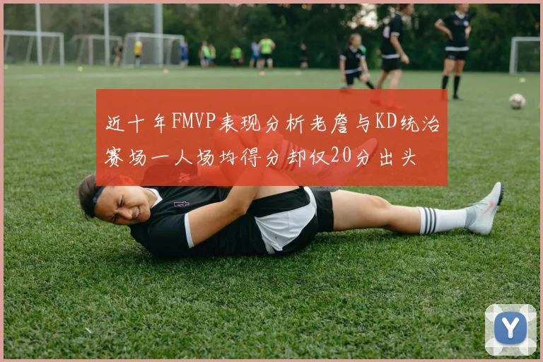 近十年FMVP表现分析老詹与KD统治赛场一人场均得分却仅20分出头