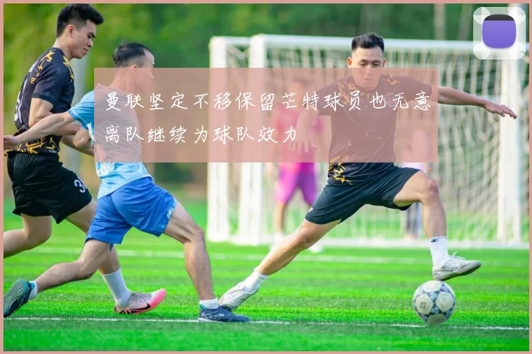 曼联坚定不移保留芒特球员也无意离队继续为球队效力