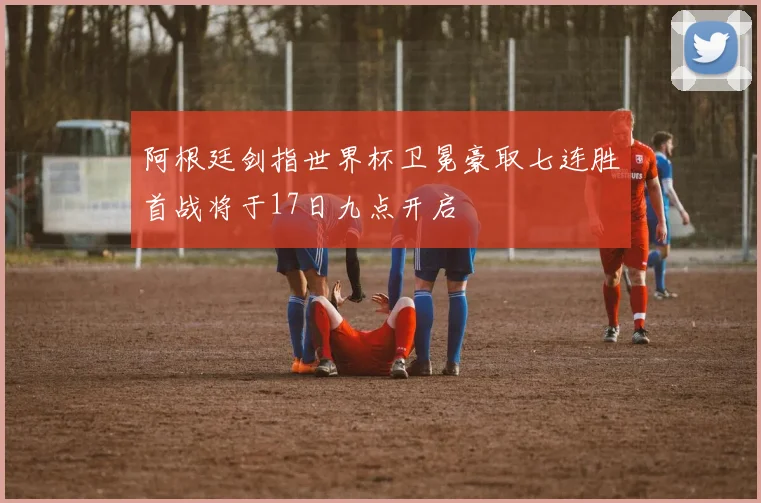 阿根廷剑指世界杯卫冕豪取七连胜首战将于17日九点开启