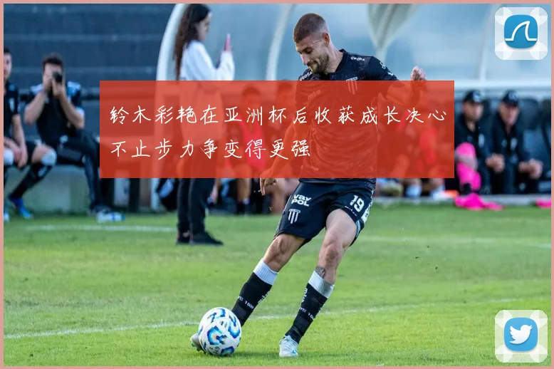 铃木彩艳在亚洲杯后收获成长决心不止步力争变得更强