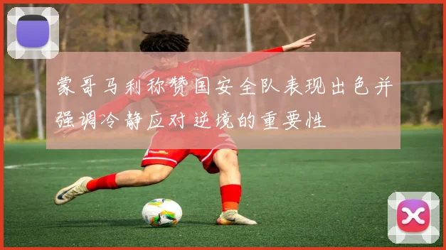 蒙哥马利称赞国安全队表现出色并强调冷静应对逆境的重要性