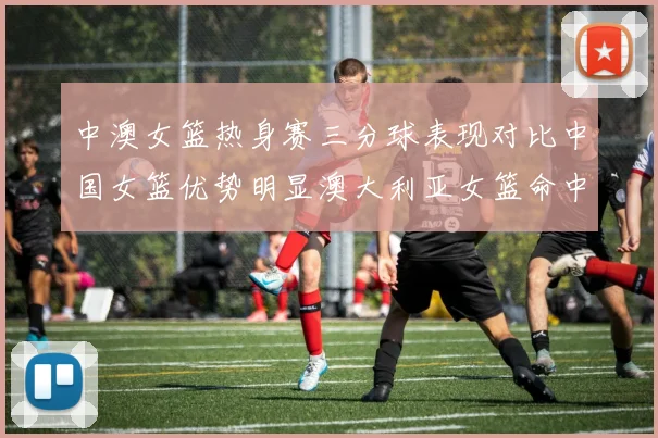 中澳女篮热身赛三分球表现对比中国女篮优势明显澳大利亚女篮命中率低下