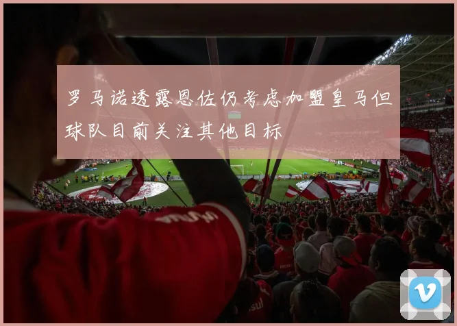 罗马诺透露恩佐仍考虑加盟皇马但球队目前关注其他目标