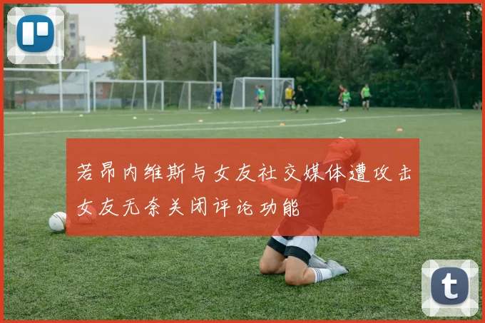 若昂内维斯与女友社交媒体遭攻击女友无奈关闭评论功能