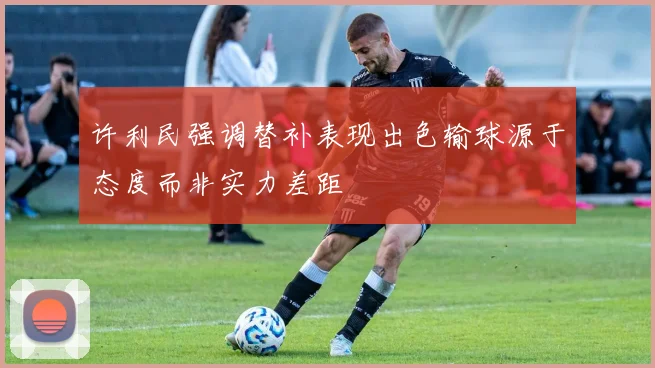 许利民强调替补表现出色输球源于态度而非实力差距