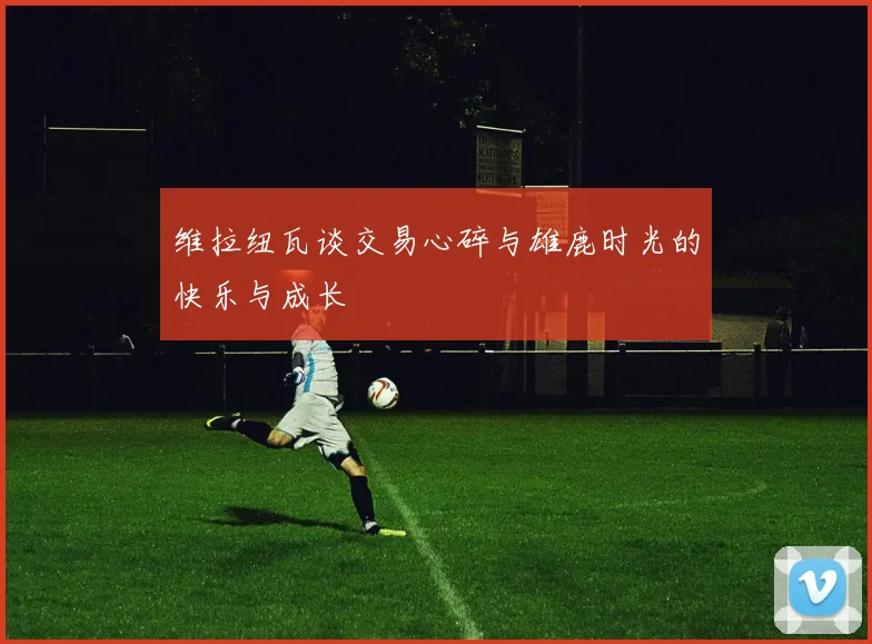 维拉纽瓦谈交易心碎与雄鹿时光的快乐与成长