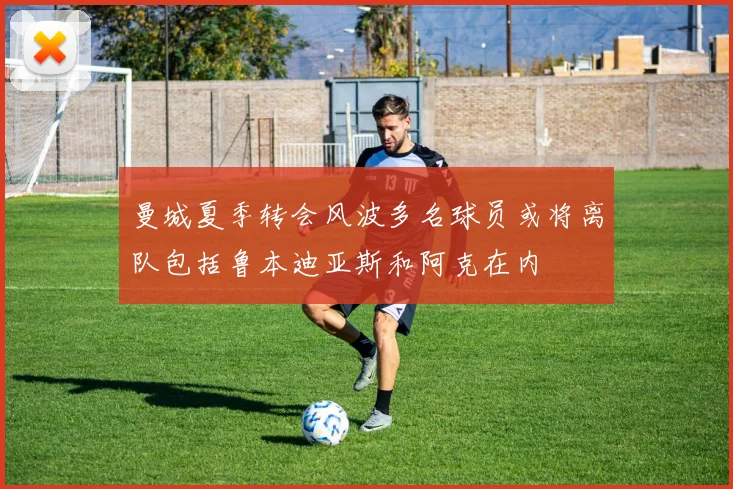 曼城夏季转会风波多名球员或将离队包括鲁本迪亚斯和阿克在内