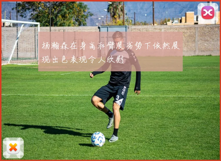 杨瀚森在身高和臂展劣势下依然展现出色表现令人欣慰